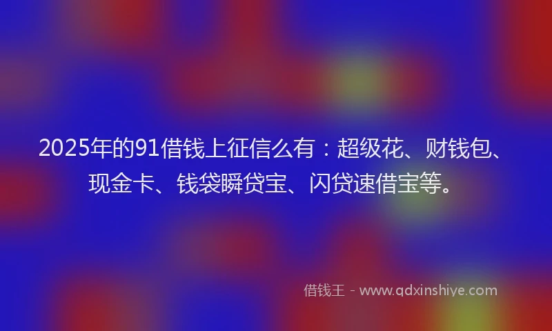 2025年的91借钱上征信么有：超级花、财钱包、现金卡、钱袋瞬贷宝、闪贷速借宝等。