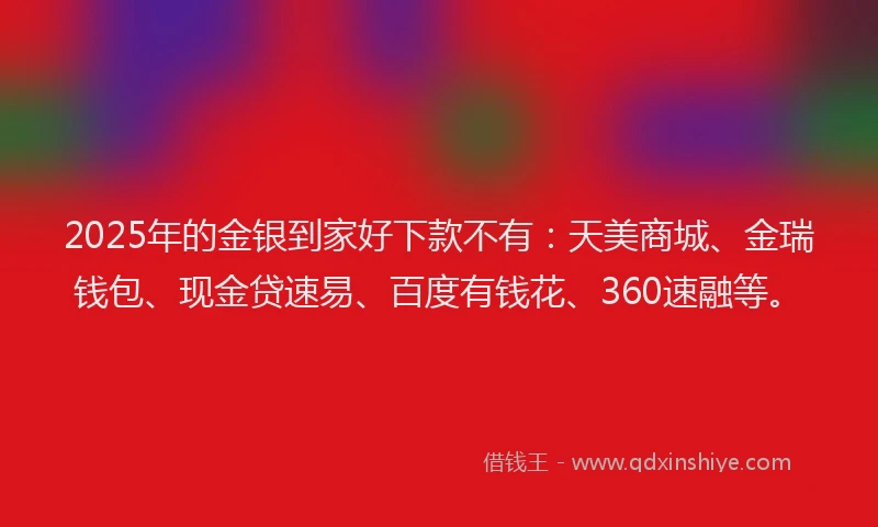 2025年的金银到家好下款不有：天美商城、金瑞钱包、现金贷速易、百度有钱花、360速融等。
