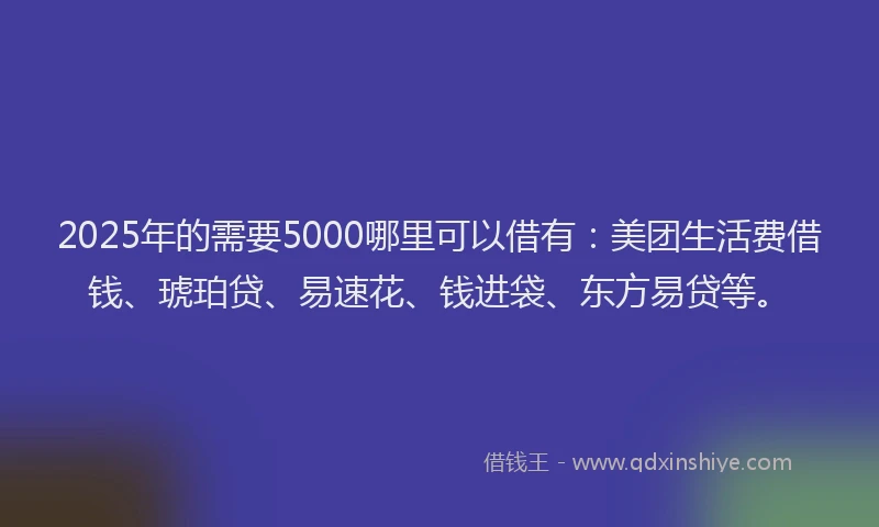 2025年的需要5000哪里可以借有：美团生活费借钱、琥珀贷、易速花、钱进袋、东方易贷等。