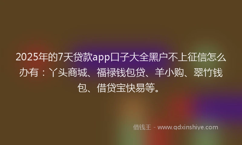 2025年的7天贷款app口子大全黑户不上征信怎么办有：丫头商城、福禄钱包贷、羊小购、翠竹钱包、借贷宝快易等。