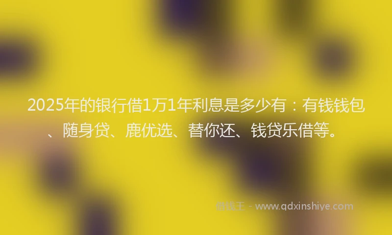 2025年的银行借1万1年利息是多少有：有钱钱包、随身贷、鹿优选、替你还、钱贷乐借等。