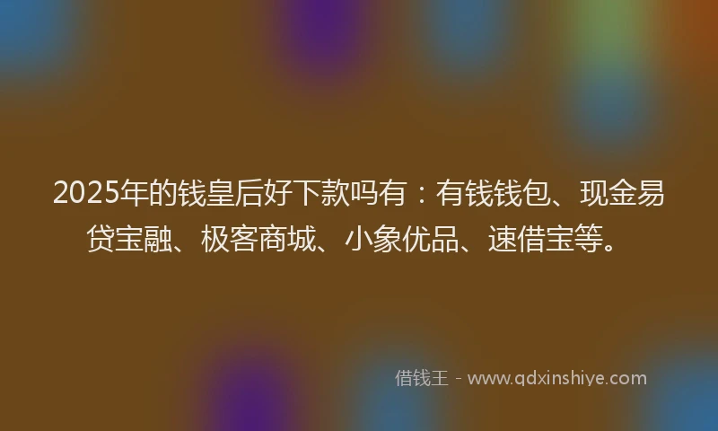 2025年的钱皇后好下款吗有:有钱钱包、现金易贷宝融、极客商城、小象优品、速借宝等。
