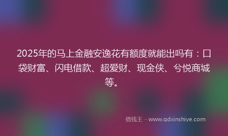 2025年的马上金融安逸花有额度就能出吗有：口袋财富、闪电借款、超爱财、现金侠、兮悦商城等。