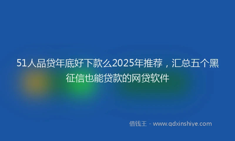 51人品贷年底好下款么2025年推荐，汇总五个黑征信也能贷款的网贷软件