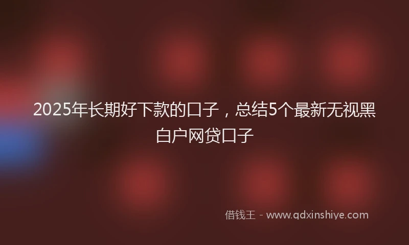 2025年长期好下款的口子，总结5个最新无视黑白户网贷口子