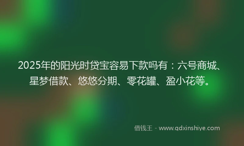 2025年的阳光时贷宝容易下款吗有：六号商城、星梦借款、悠悠分期、零花罐、盈小花等。