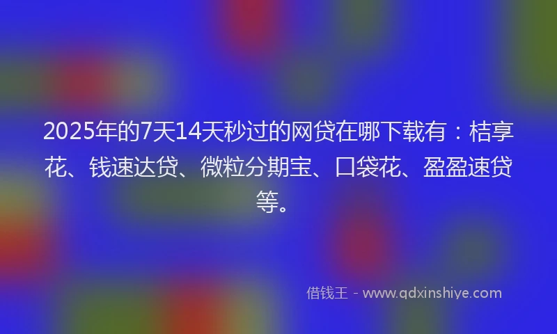 2025年的7天14天秒过的网贷在哪下载有：桔享花、钱速达贷、微粒分期宝、口袋花、盈盈速贷等。