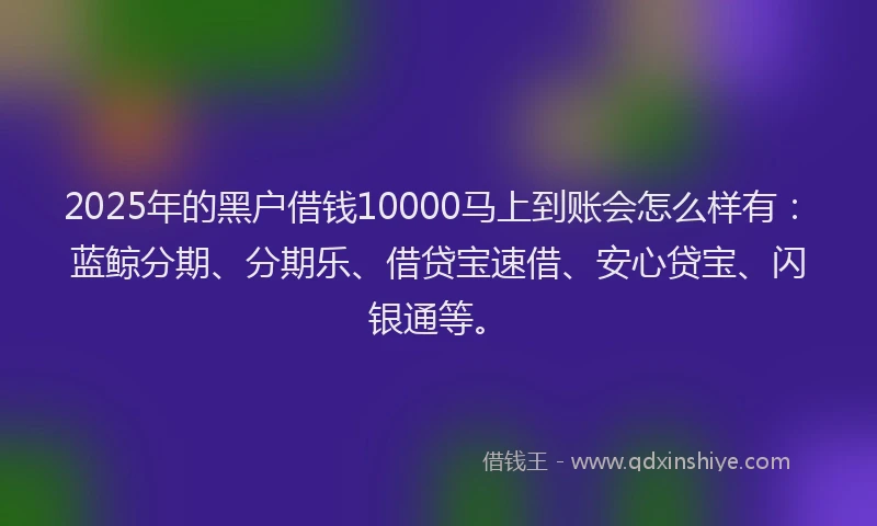 2025年的黑户借钱10000马上到账会怎么样有：蓝鲸分期、分期乐、借贷宝速借、安心贷宝、闪银通等。