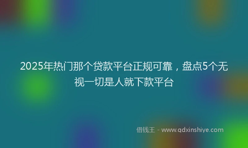 2025年热门那个贷款平台正规可靠，盘点5个无视一切是人就下款平台