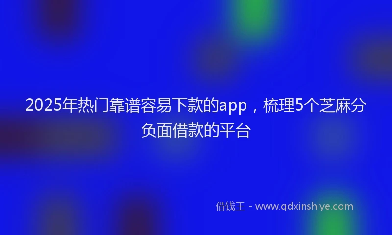 2025年热门靠谱容易下款的app，梳理5个芝麻分负面借款的平台