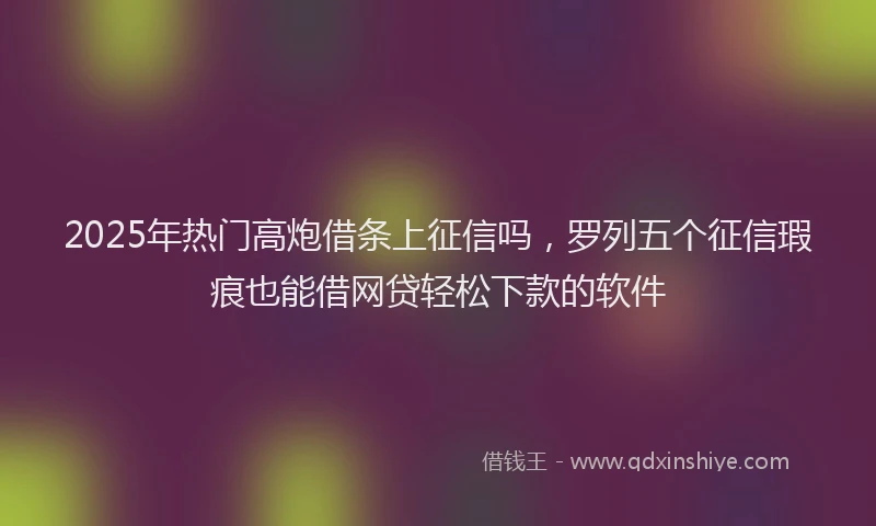 2025年热门高炮借条上征信吗，罗列五个征信瑕疵也能借网贷轻松下款的软件