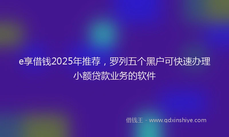 e享借钱2025年推荐，罗列五个黑户可快速办理小额贷款业务的软件