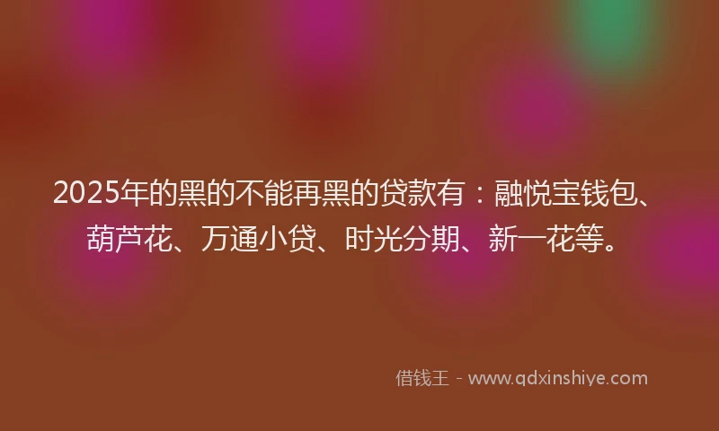 2025年的黑的不能再黑的贷款有：融悦宝钱包、葫芦花、万通小贷、时光分期、新一花等。