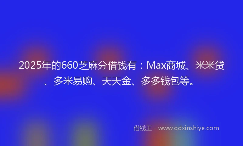 2025年的660芝麻分借钱有：Max商城、米米贷、多米易购、天天金、多多钱包等。