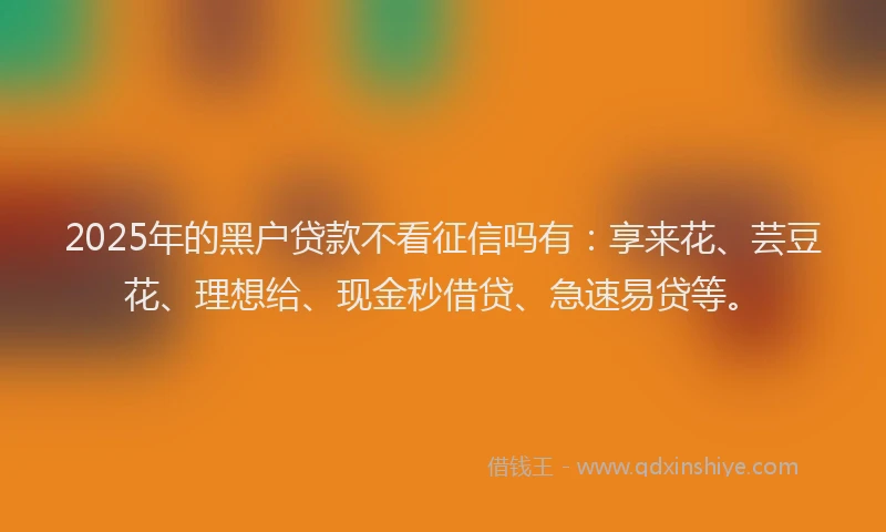 2025年的黑户贷款不看征信吗有：享来花、芸豆花、理想给、现金秒借贷、急速易贷等。