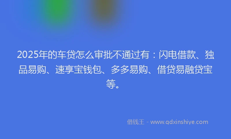 2025年的车贷怎么审批不通过有：闪电借款、独品易购、速享宝钱包、多多易购、借贷易融贷宝等。