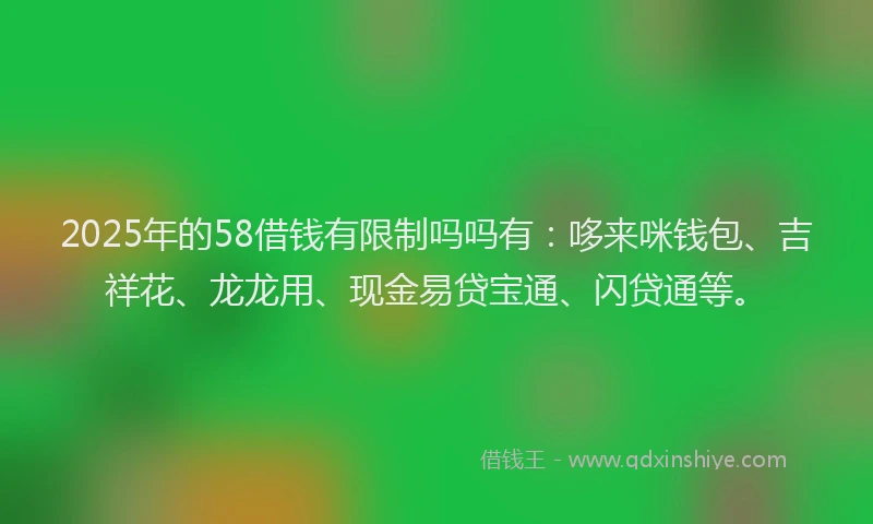 2025年的58借钱有限制吗吗有：哆来咪钱包、吉祥花、龙龙用、现金易贷宝通、闪贷通等。