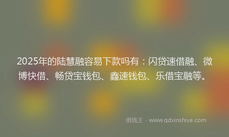 2025年的陆慧融容易下款吗有:闪贷速借融、微博快借、畅贷宝钱包、鑫速钱包、乐借宝融等。