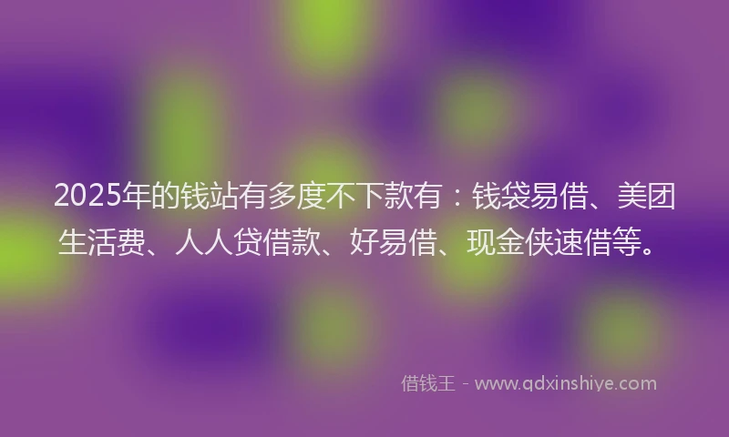 2025年的钱站有多度不下款有：钱袋易借、美团生活费、人人贷借款、好易借、现金侠速借等。