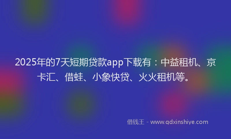 2025年的7天短期贷款app下载有：中益租机、京卡汇、借蛙、小象快贷、火火租机等。