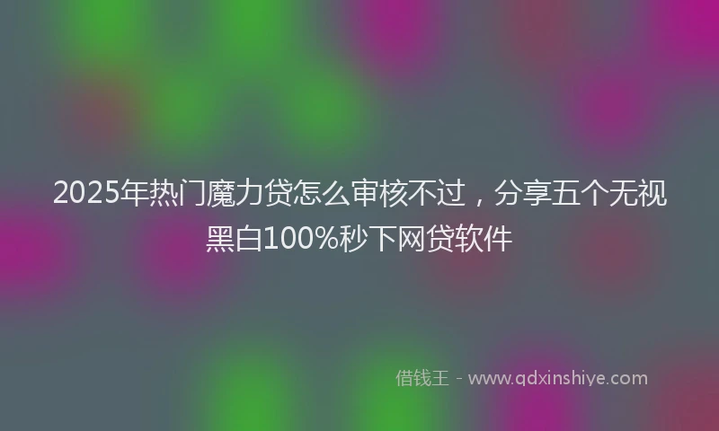 2025年热门魔力贷怎么审核不过，分享五个无视黑白100%秒下网贷软件