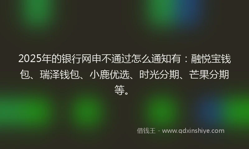 2025年的银行网申不通过怎么通知有：融悦宝钱包、瑞泽钱包、小鹿优选、时光分期、芒果分期等。