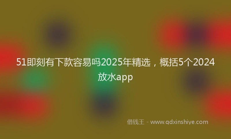 51即刻有下款容易吗2025年精选，概括5个2024放水app
