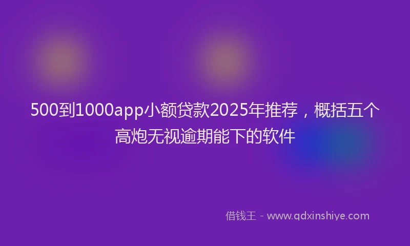 500到1000app小额贷款2025年推荐，概括五个高炮无视逾期能下的软件