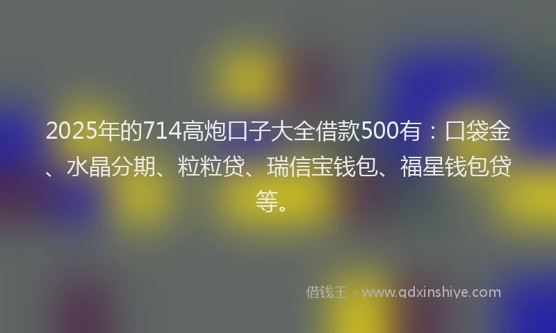 2025年的714高炮口子大全借款500有：口袋金、水晶分期、粒粒贷、瑞信宝钱包、福星钱包贷等。