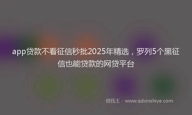 app贷款不看征信秒批2025年精选，罗列5个黑征信也能贷款的网贷平台