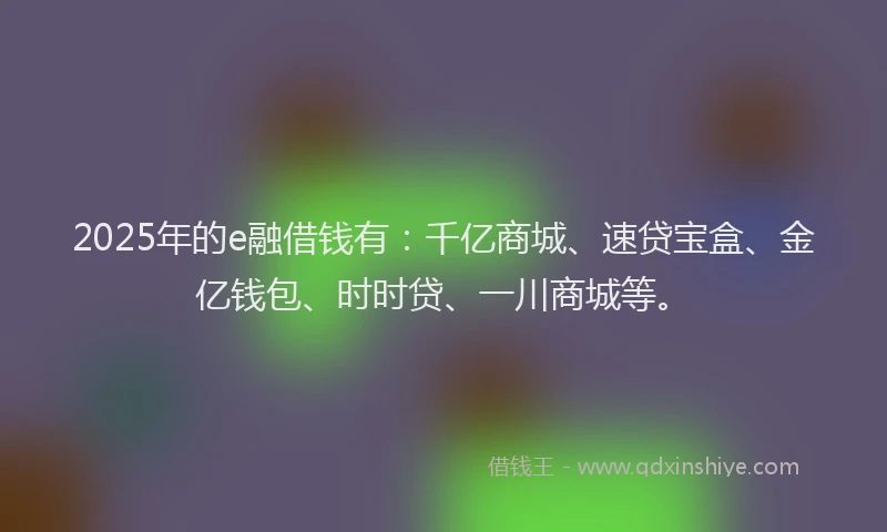 2025年的e融借钱有：千亿商城、速贷宝盒、金亿钱包、时时贷、一川商城等。