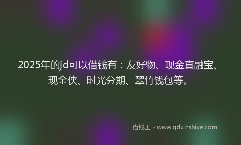 2025年的jd可以借钱有：友好物、现金直融宝、现金侠、时光分期、翠竹钱包等。