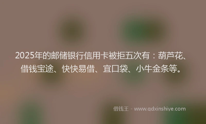 2025年的邮储银行信用卡被拒五次有：葫芦花、借钱宝途、快快易借、宜口袋、小牛金条等。
