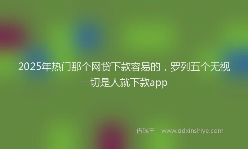 2025年热门那个网贷下款容易的，罗列五个无视一切是人就下款app