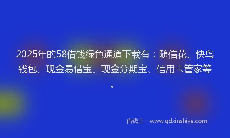 2025年的58借钱绿色通道下载有：随信花、快鸟钱包、现金易借宝、现金分期宝、信用卡管家等。
