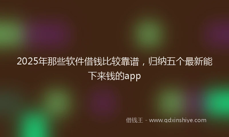 2025年那些软件借钱比较靠谱，归纳五个最新能下来钱的app
