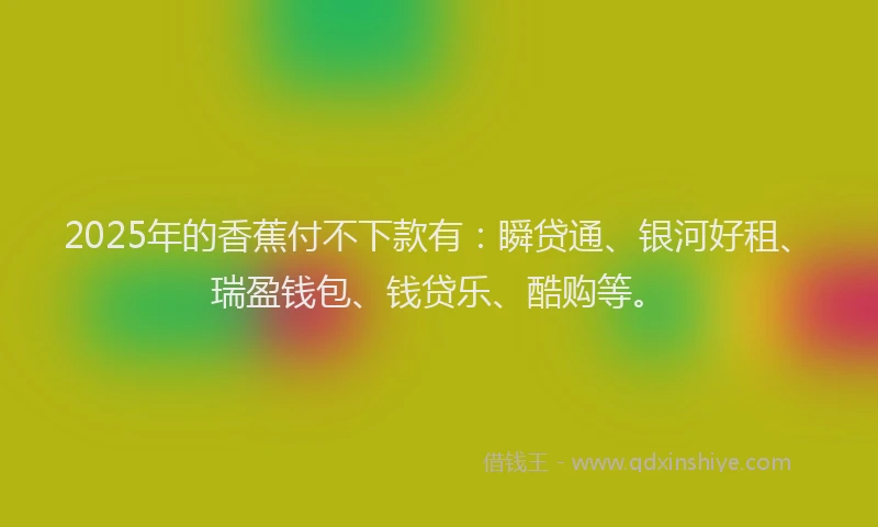 2025年的香蕉付不下款有：瞬贷通、银河好租、瑞盈钱包、钱贷乐、酷购等。