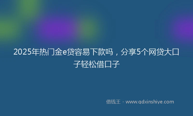 2025年热门金e贷容易下款吗，分享5个网贷大口子轻松借口子