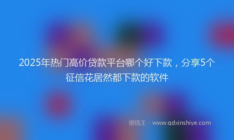 2025年热门高价贷款平台哪个好下款，分享5个征信花居然都下款的软件