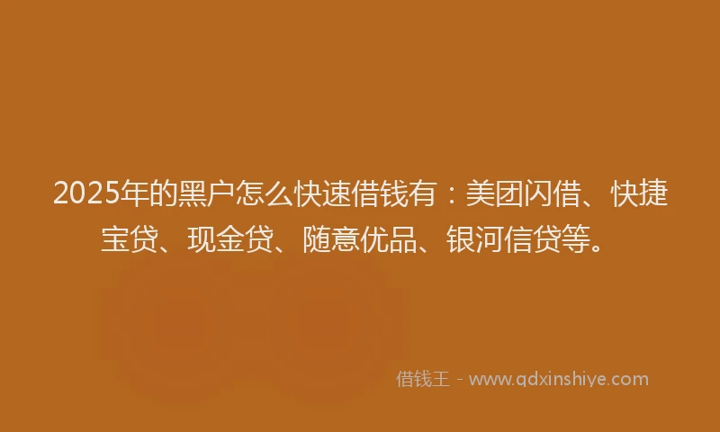 2025年的黑户怎么快速借钱有：美团闪借、快捷宝贷、现金贷、随意优品、银河信贷等。
