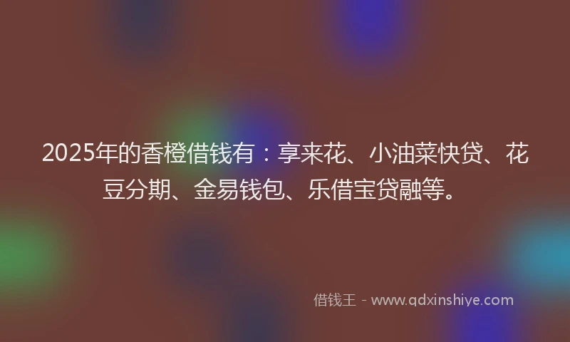 2025年的香橙借钱有：享来花、小油菜快贷、花豆分期、金易钱包、乐借宝贷融等。