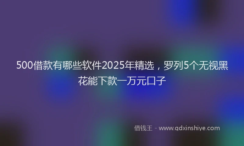 500借款有哪些软件2025年精选，罗列5个无视黑花能下款一万元口子