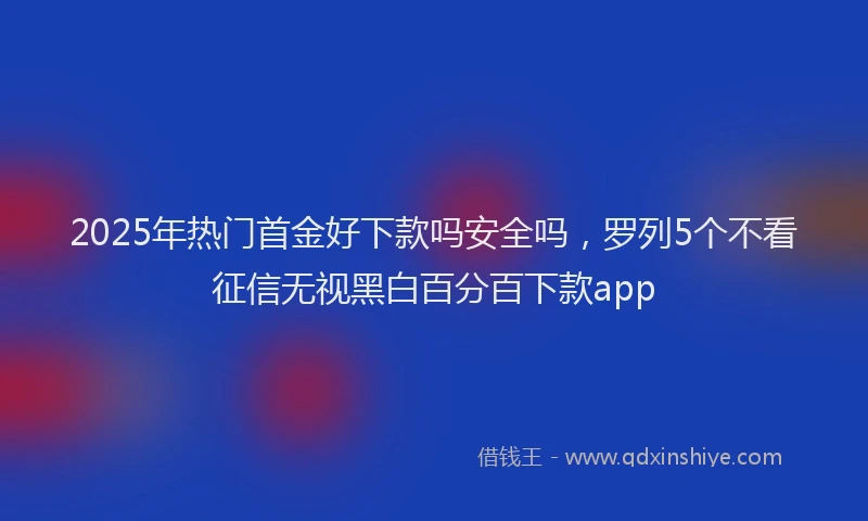 2025年热门首金好下款吗安全吗,罗列5个不看征信无视黑白百分百下款app