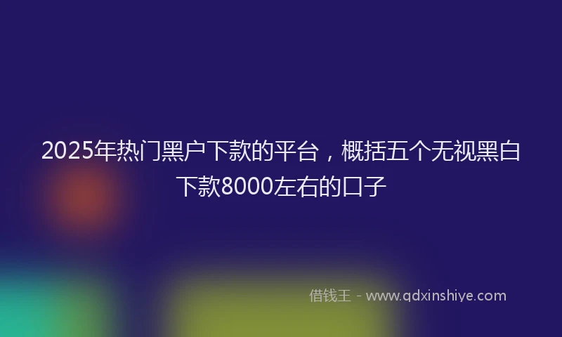 2025年热门黑户下款的平台，概括五个无视黑白下款8000左右的口子