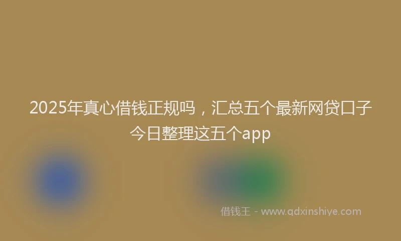 2025年真心借钱正规吗，汇总五个最新网贷口子今日整理这五个app