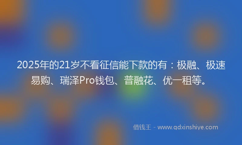 2025年的21岁不看征信能下款的有：极融、极速易购、瑞泽Pro钱包、普融花、优一租等。