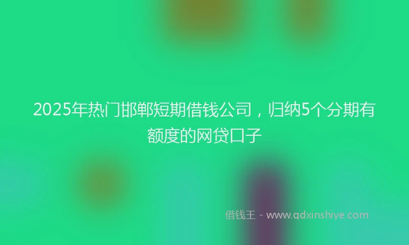 2025年热门邯郸短期借钱公司,归纳5个分期有额度的网贷口子