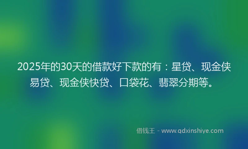 2025年的30天的借款好下款的有：星贷、现金侠易贷、现金侠快贷、口袋花、翡翠分期等。