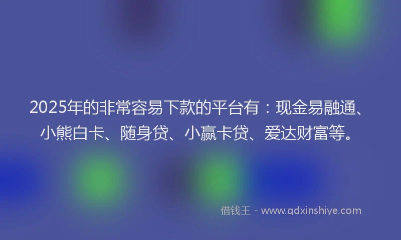 2025年的非常容易下款的平台有：现金易融通、小熊白卡、随身贷、小赢卡贷、爱达财富等。