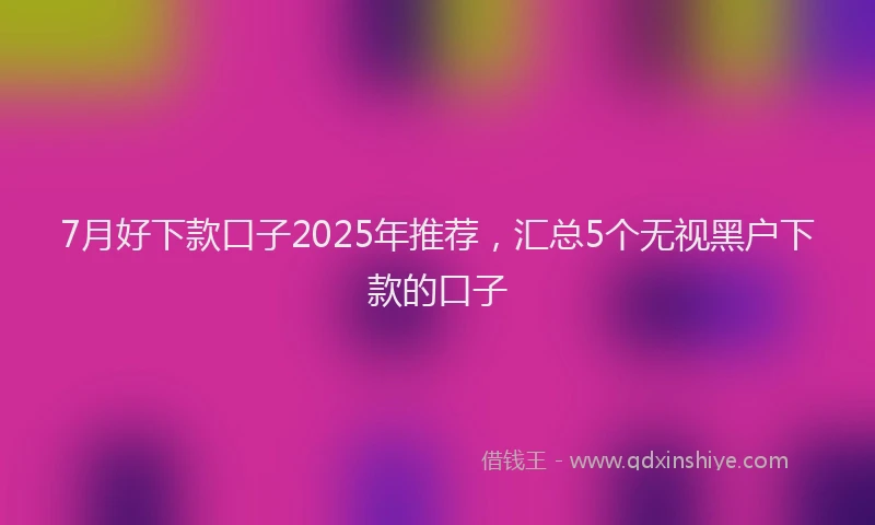 7月好下款口子2025年推荐，汇总5个无视黑户下款的口子